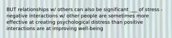 BUT relationships w/ others can also be significant ___ of stress -negative interactions w/ other people are sometimes more effective at creating psychological distress than positive interactions are at improving well-being