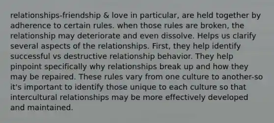 relationships-friendship & love in particular, are held together by adherence to certain rules. when those rules are broken, the relationship may deteriorate and even dissolve. Helps us clarify several aspects of the relationships. First, they help identify successful vs destructive relationship behavior. They help pinpoint specifically why relationships break up and how they may be repaired. These rules vary from one culture to another-so it's important to identify those unique to each culture so that intercultural relationships may be more effectively developed and maintained.