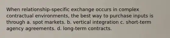 When relationship-specific exchange occurs in complex contractual environments, the best way to purchase inputs is through a. spot markets. b. vertical integration c. short-term agency agreements. d. long-term contracts.