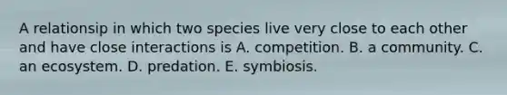 A relationsip in which two species live very close to each other and have close interactions is A. competition. B. a community. C. an ecosystem. D. predation. E. symbiosis.