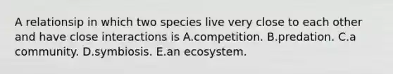 A relationsip in which two species live very close to each other and have close interactions is A.competition. B.predation. C.a community. D.symbiosis. E.an ecosystem.