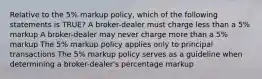 Relative to the 5% markup policy, which of the following statements is TRUE? A broker-dealer must charge less than a 5% markup A broker-dealer may never charge more than a 5% markup The 5% markup policy applies only to principal transactions The 5% markup policy serves as a guideline when determining a broker-dealer's percentage markup