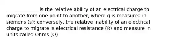 ______________is the relative ability of an electrical charge to migrate from one point to another, where g is measured in siemens (s); conversely, the relative inability of an electrical charge to migrate is electrical resistance (R) and measure in units called Ohms (Ω)