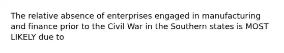 The relative absence of enterprises engaged in manufacturing and finance prior to the Civil War in the Southern states is MOST LIKELY due to