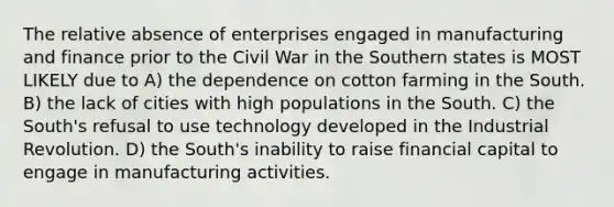 The relative absence of enterprises engaged in manufacturing and finance prior to the Civil War in the Southern states is MOST LIKELY due to A) the dependence on cotton farming in the South. B) the lack of cities with high populations in the South. C) the South's refusal to use technology developed in the Industrial Revolution. D) the South's inability to raise financial capital to engage in manufacturing activities.