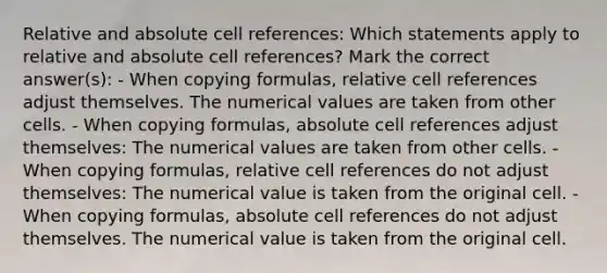 Relative and absolute cell references: Which statements apply to relative and absolute cell references? Mark the correct answer(s): - When copying formulas, relative cell references adjust themselves. The numerical values are taken from other cells. - When copying formulas, absolute cell references adjust themselves: The numerical values are taken from other cells. - When copying formulas, relative cell references do not adjust themselves: The numerical value is taken from the original cell. - When copying formulas, absolute cell references do not adjust themselves. The numerical value is taken from the original cell.