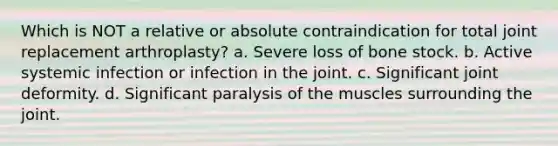 Which is NOT a relative or absolute contraindication for total joint replacement arthroplasty? a. Severe loss of bone stock. b. Active systemic infection or infection in the joint. c. Significant joint deformity. d. Significant paralysis of the muscles surrounding the joint.