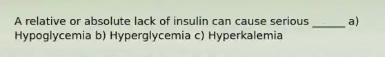 A relative or absolute lack of insulin can cause serious ______ a) Hypoglycemia b) Hyperglycemia c) Hyperkalemia