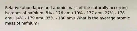 Relative abundance and atomic mass of the naturally occurring isotopes of hafnium: 5% - 176 amu 19% - 177 amu 27% - 178 amu 14% - 179 amu 35% - 180 amu What is the average atomic mass of hafnium?