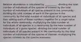 Relative abundance is calculated by __________. -dividing the total number of individuals of the species of interest by the total number of individuals of all species present in the community -dividing the total number of each of the species in the community by the total number of individuals of all species and then adding each of these numbers together for a single value for the whole community -multiplying the total number of individuals of all species in a community by the total number of individuals of a given species -dividing the total number of individuals of all species present in the community by the total number of individuals of the species of interest -multiplying the species richness by the species evenness