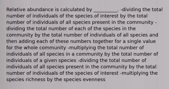 Relative abundance is calculated by __________. -dividing the total number of individuals of the species of interest by the total number of individuals of all species present in the community -dividing the total number of each of the species in the community by the total number of individuals of all species and then adding each of these numbers together for a single value for the whole community -multiplying the total number of individuals of all species in a community by the total number of individuals of a given species -dividing the total number of individuals of all species present in the community by the total number of individuals of the species of interest -multiplying the species richness by the species evenness