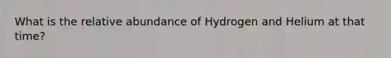 What is the relative abundance of Hydrogen and Helium at that time?