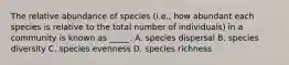 The relative abundance of species (i.e., how abundant each species is relative to the total number of individuals) in a community is known as _____. A. species dispersal B. species diversity C. species evenness D. species richness