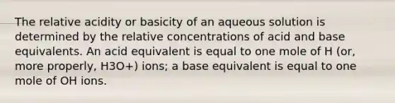 The relative acidity or basicity of an aqueous solution is determined by the relative concentrations of acid and base equivalents. An acid equivalent is equal to one mole of H (or, more properly, H3O+) ions; a base equivalent is equal to one mole of OH ions.