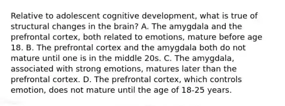 Relative to adolescent cognitive development, what is true of structural changes in <a href='https://www.questionai.com/knowledge/kLMtJeqKp6-the-brain' class='anchor-knowledge'>the brain</a>? A. The amygdala and the prefrontal cortex, both related to emotions, mature before age 18. B. The prefrontal cortex and the amygdala both do not mature until one is in the middle 20s. C. The amygdala, associated with strong emotions, matures later than the prefrontal cortex. D. The prefrontal cortex, which controls emotion, does not mature until the age of 18-25 years.