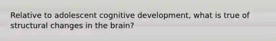 Relative to adolescent cognitive development, what is true of structural changes in the brain?