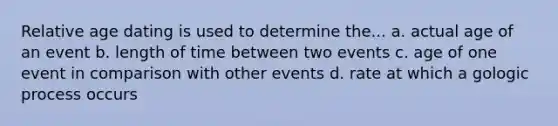 Relative age dating is used to determine the... a. actual age of an event b. length of time between two events c. age of one event in comparison with other events d. rate at which a gologic process occurs