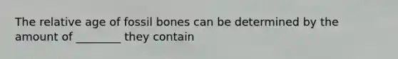 The relative age of fossil bones can be determined by the amount of ________ they contain