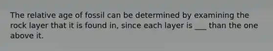 The relative age of fossil can be determined by examining the rock layer that it is found in, since each layer is ___ than the one above it.