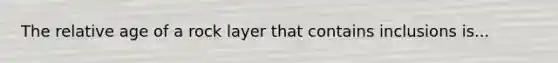 The relative age of a rock layer that contains inclusions is...