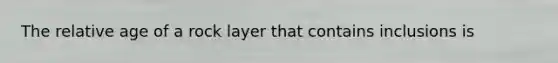 The relative age of a rock layer that contains inclusions is