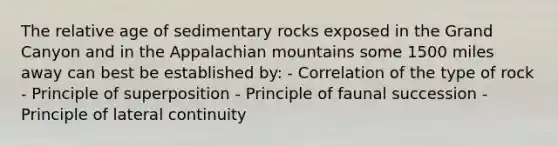 The relative age of sedimentary rocks exposed in the Grand Canyon and in the Appalachian mountains some 1500 miles away can best be established by: - Correlation of the type of rock - Principle of superposition - Principle of faunal succession - Principle of lateral continuity