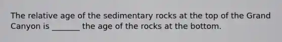 The relative age of the sedimentary rocks at the top of the Grand Canyon is _______ the age of the rocks at the bottom.