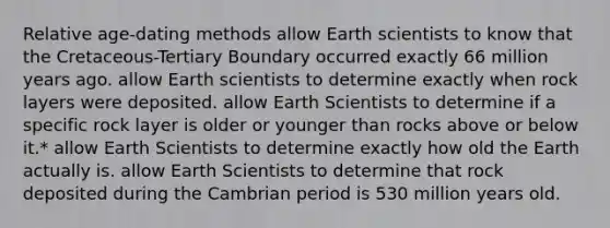 Relative age-dating methods allow Earth scientists to know that the Cretaceous-Tertiary Boundary occurred exactly 66 million years ago. allow Earth scientists to determine exactly when rock layers were deposited. allow Earth Scientists to determine if a specific rock layer is older or younger than rocks above or below it.* allow Earth Scientists to determine exactly how old the Earth actually is. allow Earth Scientists to determine that rock deposited during the Cambrian period is 530 million years old.