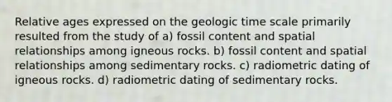 Relative ages expressed on the geologic time scale primarily resulted from the study of a) fossil content and spatial relationships among igneous rocks. b) fossil content and spatial relationships among sedimentary rocks. c) radiometric dating of igneous rocks. d) radiometric dating of sedimentary rocks.