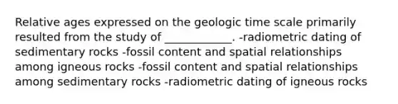 Relative ages expressed on the geologic time scale primarily resulted from the study of ____________. -radiometric dating of sedimentary rocks -fossil content and spatial relationships among igneous rocks -fossil content and spatial relationships among sedimentary rocks -radiometric dating of igneous rocks