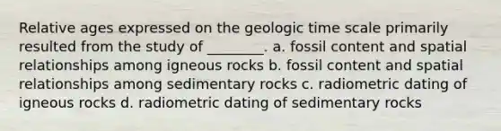 Relative ages expressed on the geologic time scale primarily resulted from the study of ________. a. fossil content and spatial relationships among igneous rocks b. fossil content and spatial relationships among sedimentary rocks c. radiometric dating of igneous rocks d. radiometric dating of sedimentary rocks