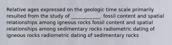 Relative ages expressed on the <a href='https://www.questionai.com/knowledge/k8JpI6wldh-geologic-time' class='anchor-knowledge'>geologic time</a> scale primarily resulted from the study of ____________. fossil content and spatial relationships among igneous rocks fossil content and spatial relationships among sedimentary rocks radiometric dating of igneous rocks radiometric dating of sedimentary rocks