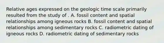 Relative ages expressed on the geologic time scale primarily resulted from the study of . A. fossil content and spatial relationships among igneous rocks B. fossil content and spatial relationships among sedimentary rocks C. radiometric dating of igneous rocks D. radiometric dating of sedimentary rocks