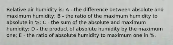 Relative air humidity is: A - the difference between absolute and maximum humidity; B - the ratio of the maximum humidity to absolute in %; C - the sum of the absolute and maximum humidity; D - the product of absolute humidity by the maximum one; E - the ratio of absolute humidity to maximum one in %.