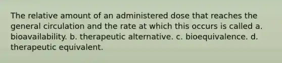 The relative amount of an administered dose that reaches the general circulation and the rate at which this occurs is called a. bioavailability. b. therapeutic alternative. c. bioequivalence. d. therapeutic equivalent.