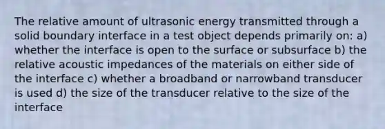 The relative amount of ultrasonic energy transmitted through a solid boundary interface in a test object depends primarily on: a) whether the interface is open to the surface or subsurface b) the relative acoustic impedances of the materials on either side of the interface c) whether a broadband or narrowband transducer is used d) the size of the transducer relative to the size of the interface