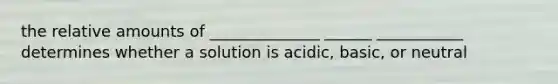 the relative amounts of ______________ ______ ___________ determines whether a solution is acidic, basic, or neutral