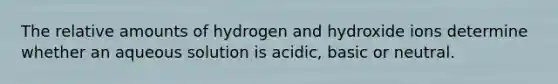 The relative amounts of hydrogen and hydroxide ions determine whether an aqueous solution is acidic, basic or neutral.