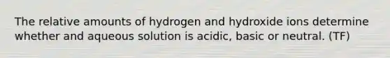 The relative amounts of hydrogen and hydroxide ions determine whether and aqueous solution is acidic, basic or neutral. (TF)