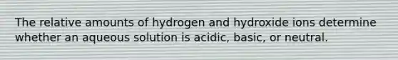 The relative amounts of hydrogen and hydroxide ions determine whether an aqueous solution is acidic, basic, or neutral.