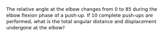 The relative angle at the elbow changes from 0 to 85 during the elbow flexion phase of a push-up. If 10 complete push-ups are performed, what is the total angular distance and displacement undergone at the elbow?