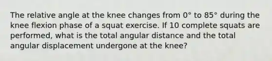 The relative angle at the knee changes from 0° to 85° during the knee flexion phase of a squat exercise. If 10 complete squats are performed, what is the total angular distance and the total angular displacement undergone at the knee?