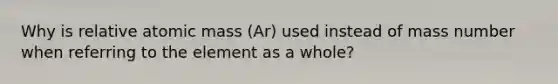 Why is relative atomic mass (Ar) used instead of mass number when referring to the element as a whole?