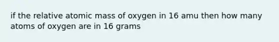 if the relative atomic mass of oxygen in 16 amu then how many atoms of oxygen are in 16 grams