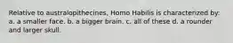 Relative to australopithecines, Homo Habilis is characterized by: a. a smaller face. b. a bigger brain. c. all of these d. a rounder and larger skull.