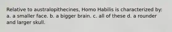 Relative to australopithecines, Homo Habilis is characterized by: a. a smaller face. b. a bigger brain. c. all of these d. a rounder and larger skull.