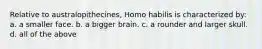 Relative to australopithecines, Homo habilis is characterized by: a. a smaller face. b. a bigger brain. c. a rounder and larger skull. d. all of the above