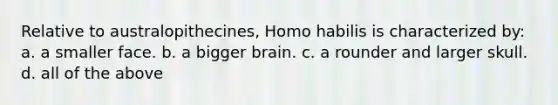 Relative to australopithecines, Homo habilis is characterized by: a. a smaller face. b. a bigger brain. c. a rounder and larger skull. d. all of the above