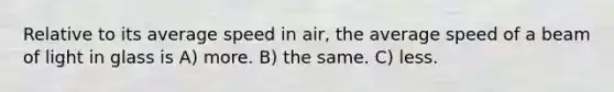 Relative to its average speed in air, the average speed of a beam of light in glass is A) more. B) the same. C) less.