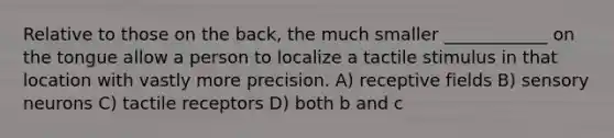 Relative to those on the back, the much smaller ____________ on the tongue allow a person to localize a tactile stimulus in that location with vastly more precision. A) receptive fields B) sensory neurons C) tactile receptors D) both b and c